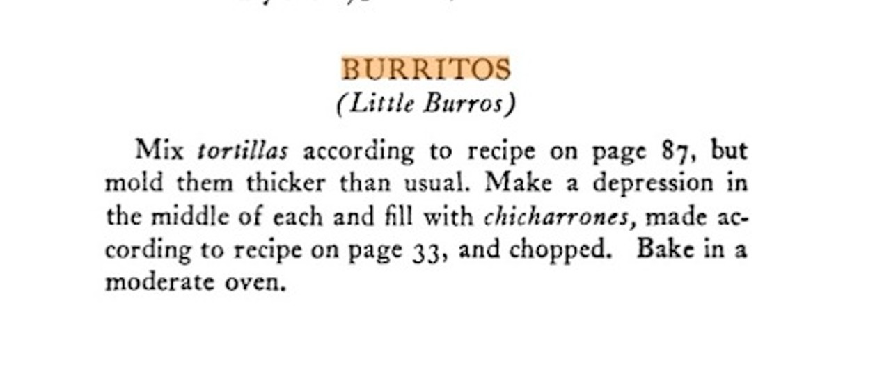 9. The Earliest-Ever Burrito Mentioned in English: Burritos are only recent immigrants to the United States. The earliest mention dates back to Erna Fergusson's 1934's Mexican Cookbook. Notice how Fergusson describes them as "little burros," as "burros" is still the name associated in Arizona and Sonora with what the rest of the world calls "burritos." Is there an even-earlier recipe out there?